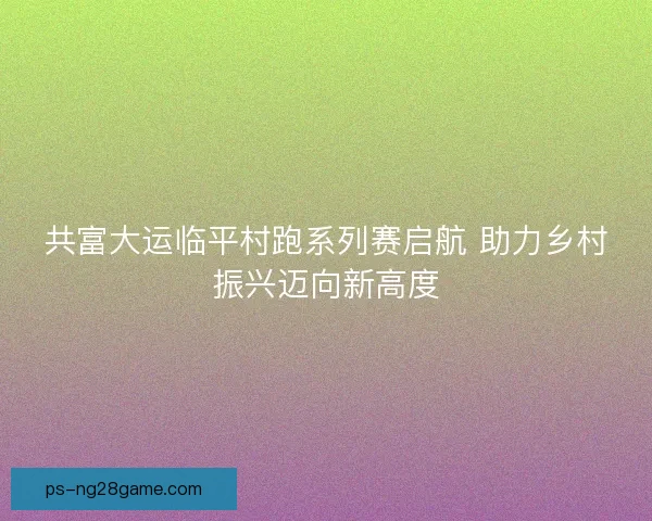 共富大运临平村跑系列赛启航 助力乡村振兴迈向新高度