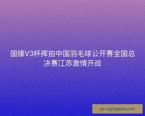 国缘V3杯挥拍中国羽毛球公开赛全国总决赛江苏激情开战