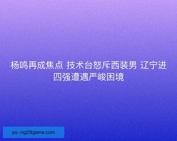 杨鸣再成焦点 技术台怒斥西装男 辽宁进四强遭遇严峻困境