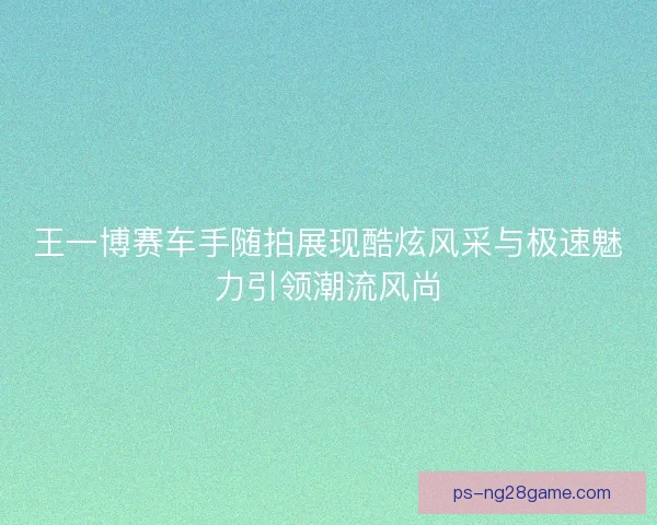 王一博赛车手随拍展现酷炫风采与极速魅力引领潮流风尚