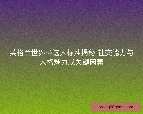 英格兰世界杯选人标准揭秘 社交能力与人格魅力成关键因素