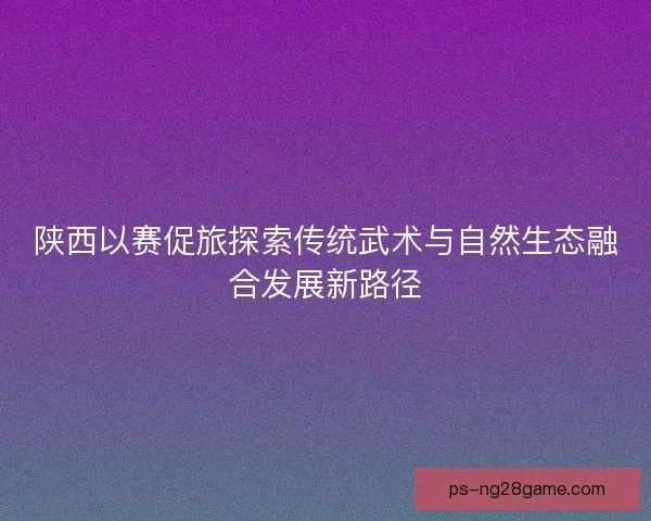 陕西以赛促旅探索传统武术与自然生态融合发展新路径
