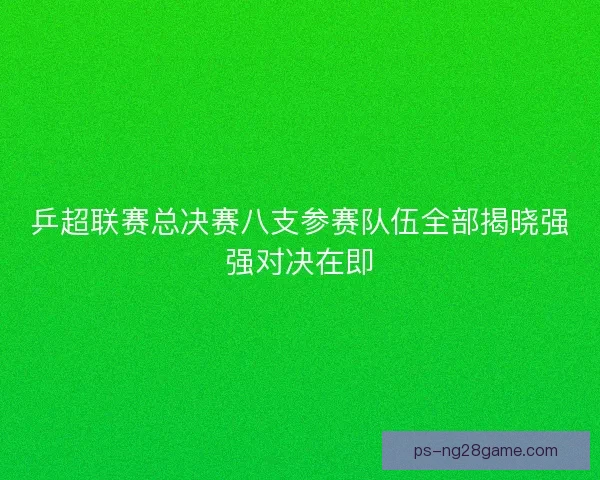 乒超联赛总决赛八支参赛队伍全部揭晓强强对决在即