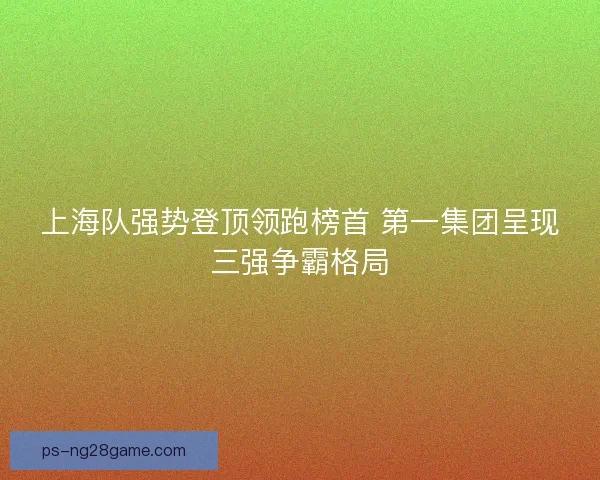 上海队强势登顶领跑榜首 第一集团呈现三强争霸格局