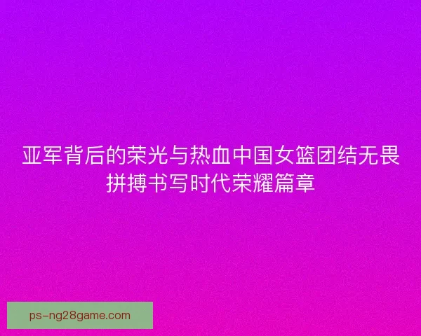 亚军背后的荣光与热血中国女篮团结无畏拼搏书写时代荣耀篇章