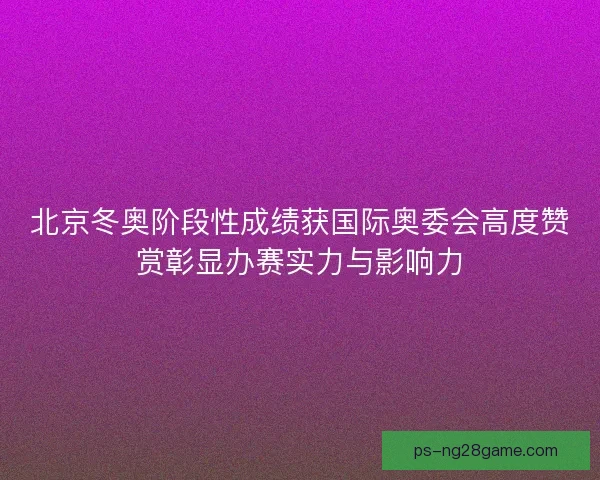 北京冬奥阶段性成绩获国际奥委会高度赞赏彰显办赛实力与影响力