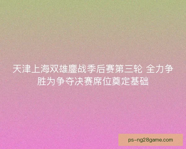 天津上海双雄鏖战季后赛第三轮 全力争胜为争夺决赛席位奠定基础