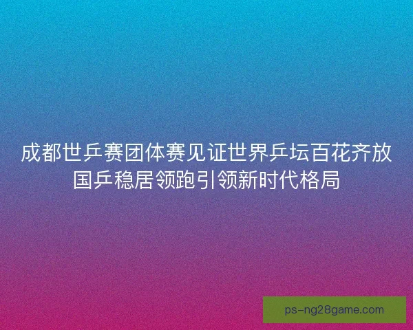 成都世乒赛团体赛见证世界乒坛百花齐放国乒稳居领跑引领新时代格局