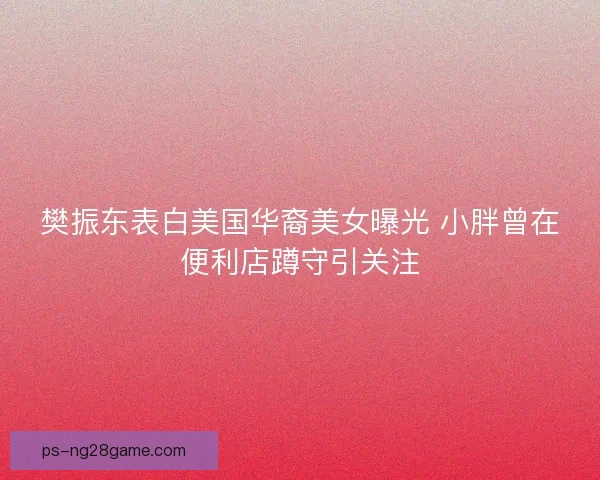 樊振东表白美国华裔美女曝光 小胖曾在便利店蹲守引关注