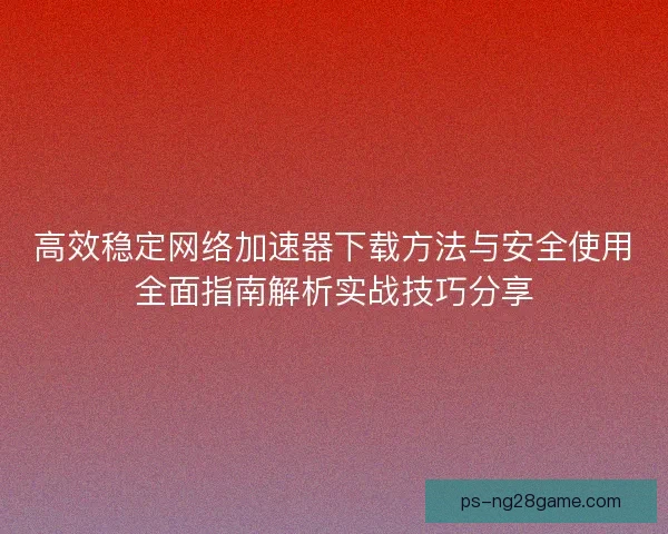 高效稳定网络加速器下载方法与安全使用全面指南解析实战技巧分享