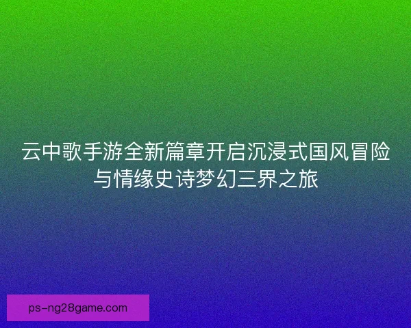 云中歌手游全新篇章开启沉浸式国风冒险与情缘史诗梦幻三界之旅
