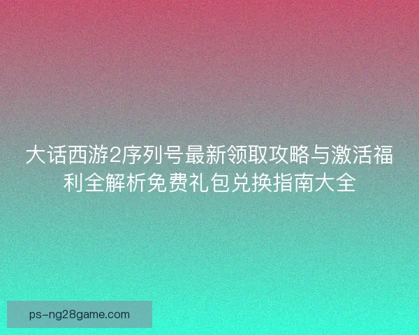 大话西游2序列号最新领取攻略与激活福利全解析免费礼包兑换指南大全