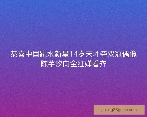 恭喜中国跳水新星14岁天才夺双冠偶像陈芋汐向全红婵看齐