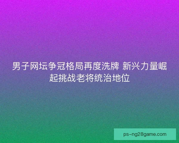 男子网坛争冠格局再度洗牌 新兴力量崛起挑战老将统治地位