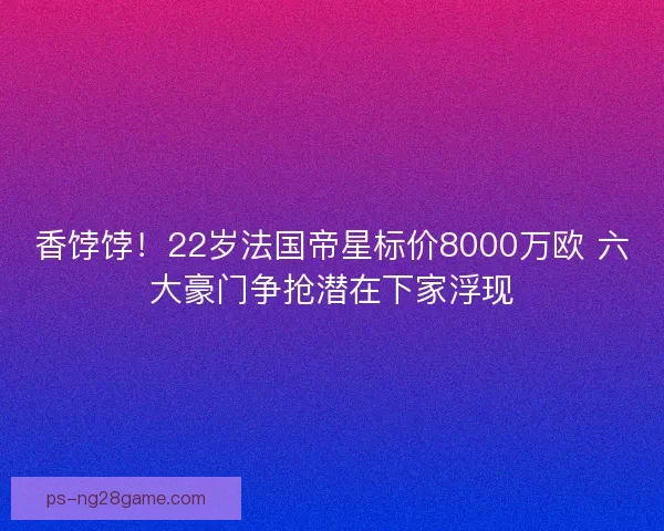 香饽饽！22岁法国帝星标价8000万欧 六大豪门争抢潜在下家浮现