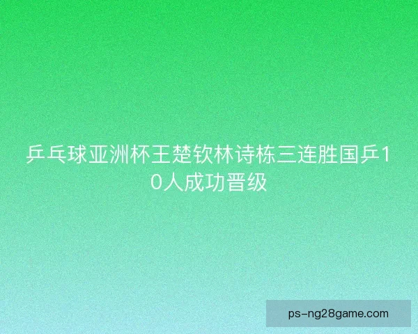 乒乓球亚洲杯王楚钦林诗栋三连胜国乒10人成功晋级