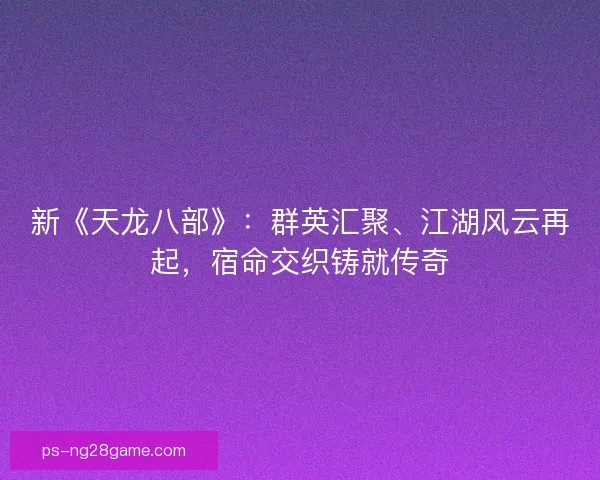 新《天龙八部》：群英汇聚、江湖风云再起，宿命交织铸就传奇