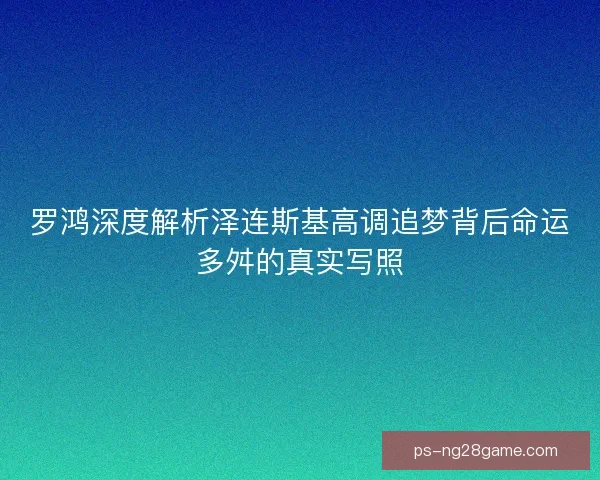 罗鸿深度解析泽连斯基高调追梦背后命运多舛的真实写照