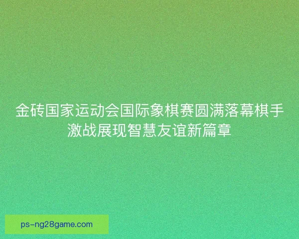 金砖国家运动会国际象棋赛圆满落幕棋手激战展现智慧友谊新篇章