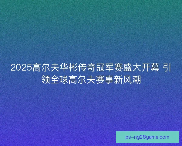 2025高尔夫华彬传奇冠军赛盛大开幕 引领全球高尔夫赛事新风潮