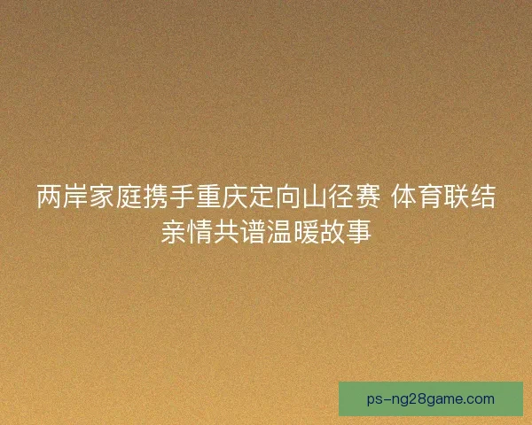 两岸家庭携手重庆定向山径赛 体育联结亲情共谱温暖故事