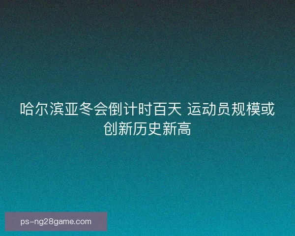 哈尔滨亚冬会倒计时百天 运动员规模或创新历史新高