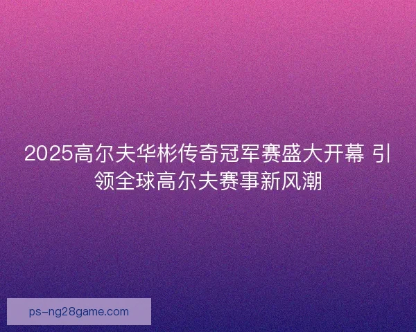 2025高尔夫华彬传奇冠军赛盛大开幕 引领全球高尔夫赛事新风潮